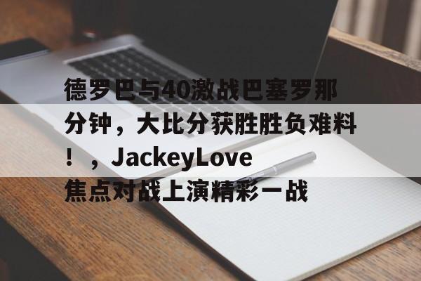 开云-包含德罗巴与40激战巴塞罗那分钟，大比分获胜胜负难料！，JackeyLove焦点对战上演精彩一战的词条-开云